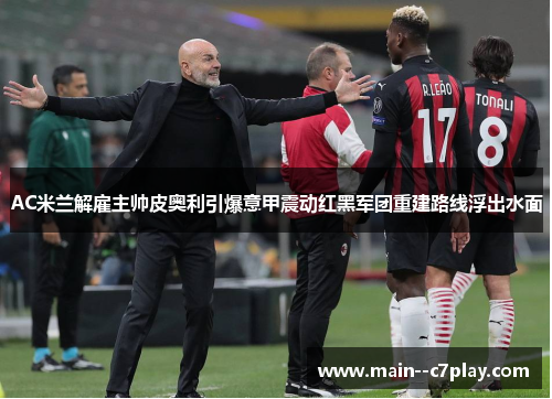 AC米兰解雇主帅皮奥利引爆意甲震动红黑军团重建路线浮出水面