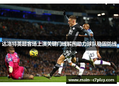 达洛特英超客场上演关键门线解围助力球队稳固防线 达洛特英超客场上演关键门线解围助力球队稳固防线