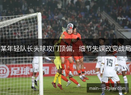 某年轻队长头球攻门顶偏,细节失误改变战局 某年轻队长头球攻门顶偏,细节失误改变战局